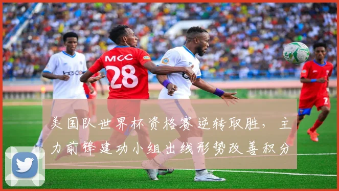 美国队世界杯资格赛逆转取胜，主力前锋建功小组出线形势改善积分追近榜首