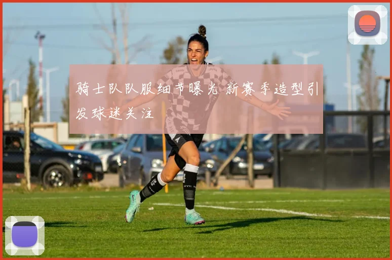 骑士队队服细节曝光 新赛季造型引发球迷关注