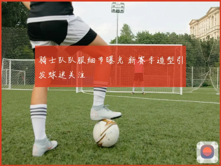 骑士队队服细节曝光 新赛季造型引发球迷关注