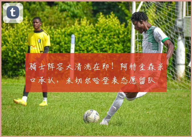 骑士阵容大清洗在即！阿特金森亲口承认，米切尔哈登表态愿留队