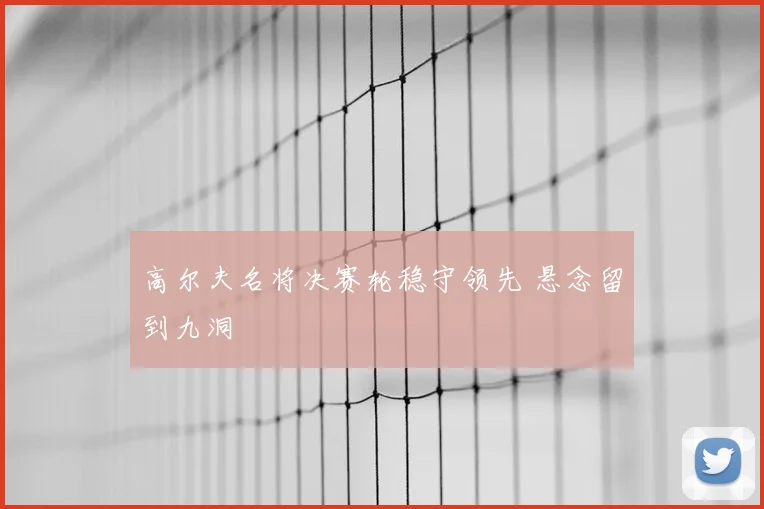 高尔夫名将决赛轮稳守领先 悬念留到九洞