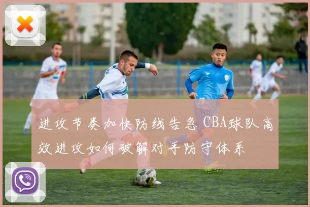 进攻节奏加快防线告急 CBA球队高效进攻如何破解对手防守体系