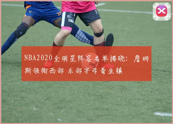 NBA2020全明星阵容名单揭晓：詹姆斯领衔西部 东部字母哥坐镇