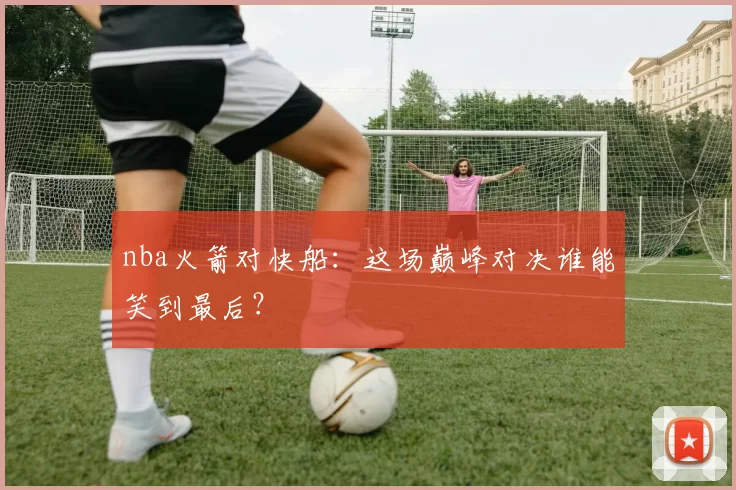 nba火箭对快船：这场巅峰对决谁能笑到最后？