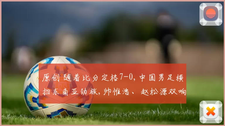 原创 随着比分定格7-0,中国男足横扫东南亚劲旅,帅惟浩、赵松源双响炮