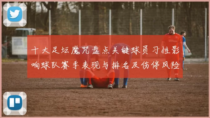 十大足坛魔咒盘点关键球员习性影响球队赛季表现与排名及伤停风险