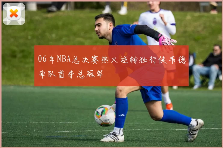 06年NBA总决赛热火逆转独行侠韦德率队首夺总冠军