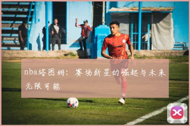 nba塔图姆：赛场新星的崛起与未来无限可能