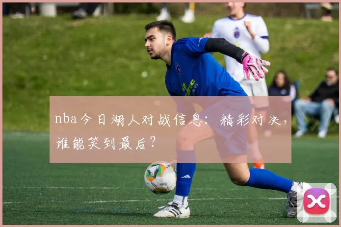 nba今日湖人对战信息：精彩对决，谁能笑到最后？