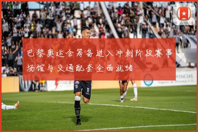 巴黎奥运会筹备进入冲刺阶段赛事场馆与交通配套全面就绪