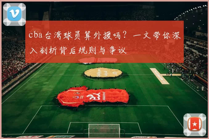 cba台湾球员算外援吗?一文带你深入剖析背后规则与争议