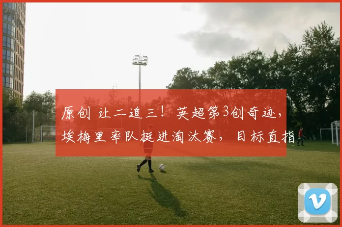 原创 让二追三！英超第3创奇迹，埃梅里率队挺进淘汰赛，目标直指冠军