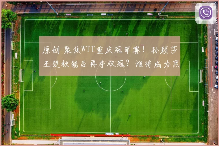 原创 聚焦WTT重庆冠军赛！孙颖莎王楚钦能否再夺双冠？谁将成为黑马？