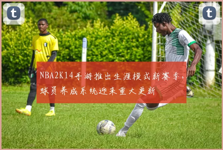 NBA2K14手游推出生涯模式新赛季，球员养成系统迎来重大更新