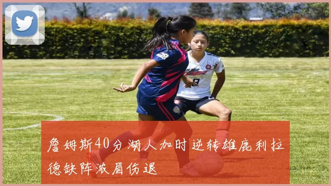 詹姆斯40分湖人加时逆转雄鹿利拉德缺阵浓眉伤退