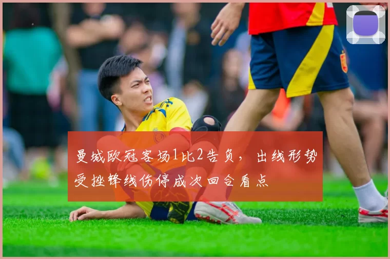 曼城欧冠客场1比2告负，出线形势受挫锋线伤停成次回合看点