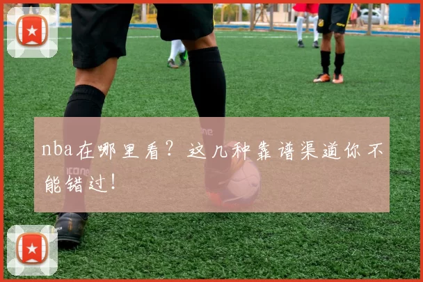 nba在哪里看？这几种靠谱渠道你不能错过！