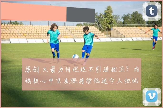 原创 火箭为何迟迟不引进控卫？内线核心申京表现持续低迷令人担忧