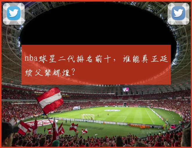 nba球星二代排名前十，谁能真正延续父辈辉煌？