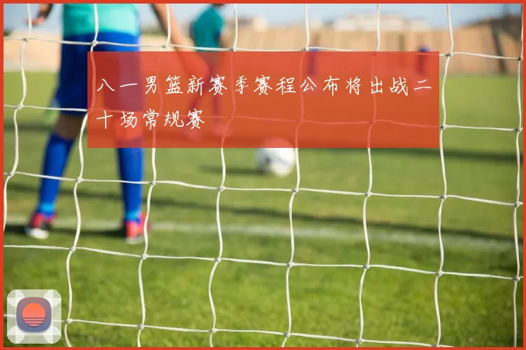 八一男篮新赛季赛程公布将出战二十场常规赛