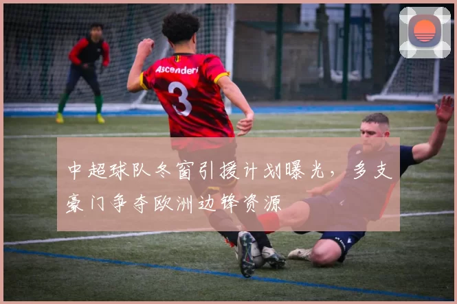 中超球队冬窗引援计划曝光，多支豪门争夺欧洲边锋资源