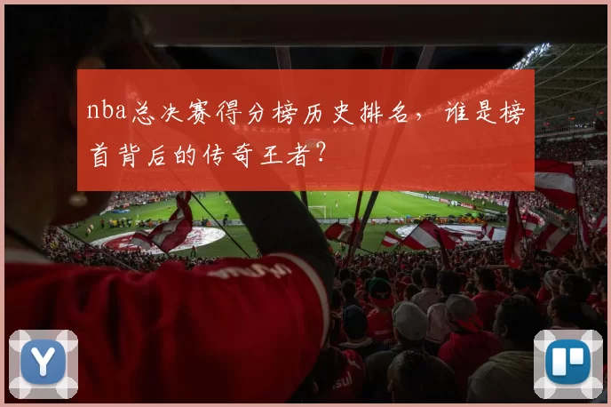 nba总决赛得分榜历史排名，谁是榜首背后的传奇王者？