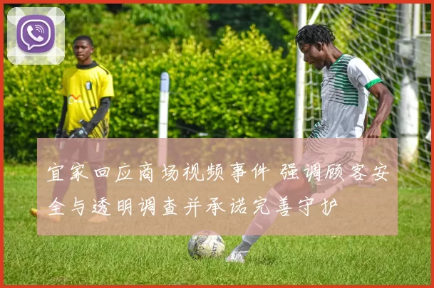 宜家回应商场视频事件 强调顾客安全与透明调查并承诺完善守护