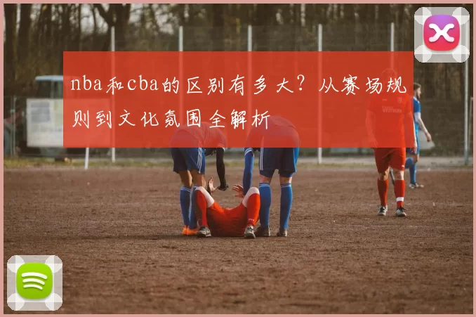 nba和cba的区别有多大?从赛场规则到文化氛围全解析
