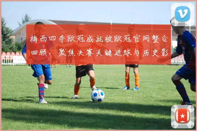 梅西四夺欧冠成就被欧冠官网整合回顾，聚焦决赛关键进球与历史影响