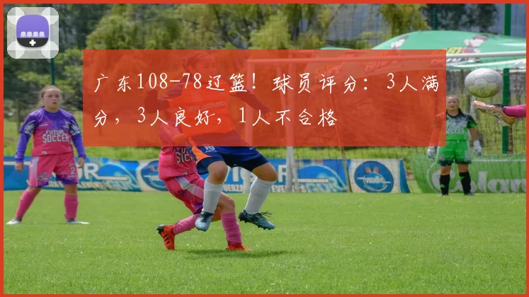 广东108-78辽篮！球员评分：3人满分，3人良好，1人不合格