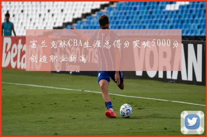 富兰克林CBA生涯总得分突破5000分创造职业新高