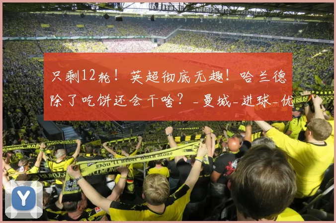 只剩12轮！英超彻底无趣！哈兰德除了吃饼还会干啥？_曼城_进球_优势