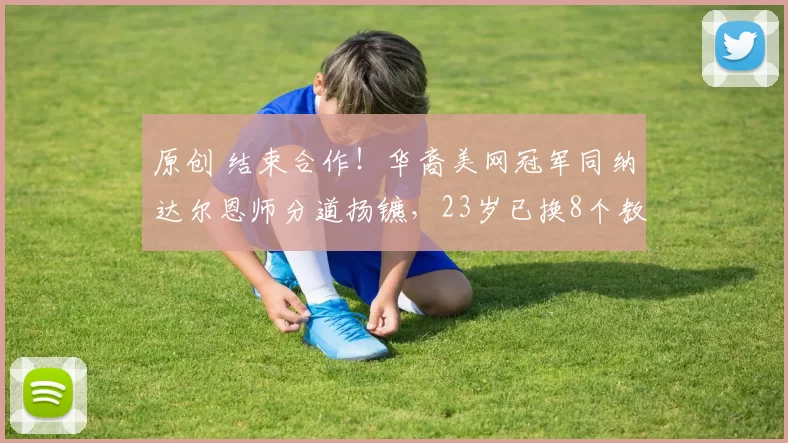 原创 结束合作！华裔美网冠军同纳达尔恩师分道扬镳，23岁已换8个教练
