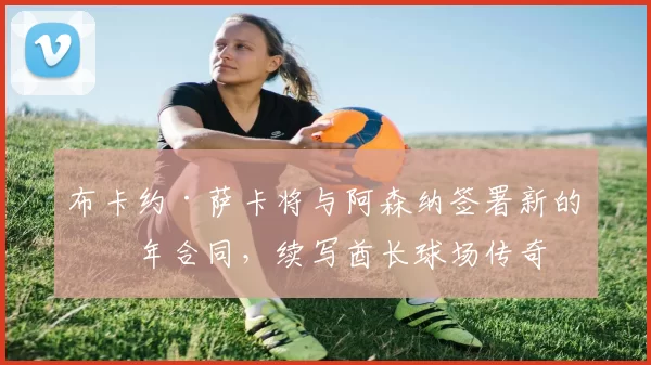 布卡约·萨卡将与阿森纳签署新的五年合同，续写酋长球场传奇