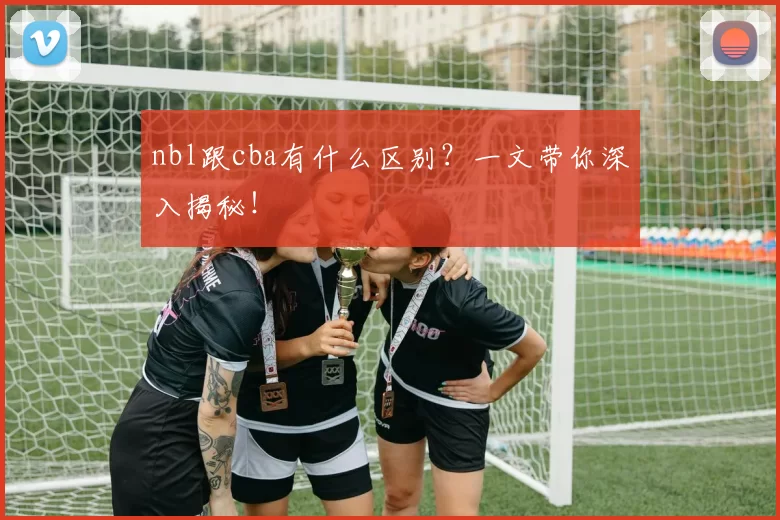 nbl跟cba有什么区别？一文带你深入揭秘！
